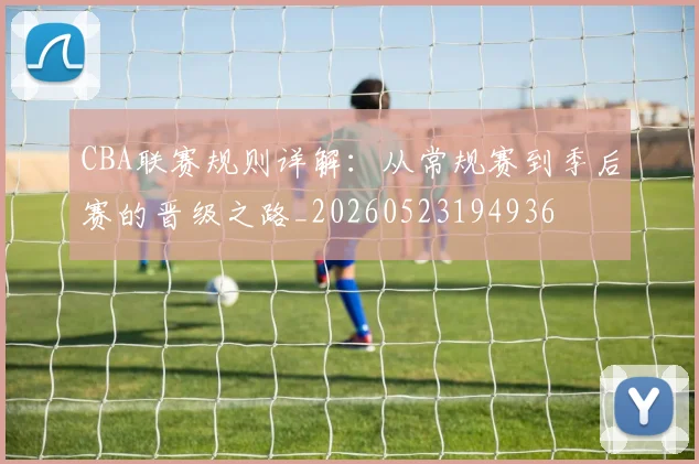 CBA联赛规则详解：从常规赛到季后赛的晋级之路_20260523194936