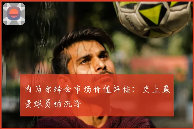 内马尔转会市场价值评估：史上最贵球员的沉浮