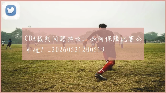 CBA裁判问题热议：如何保障比赛公平性？_20260521200519