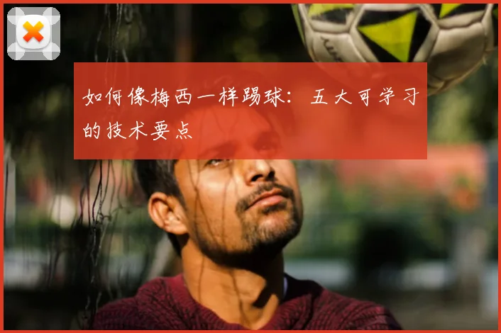 如何像梅西一样踢球：五大可学习的技术要点