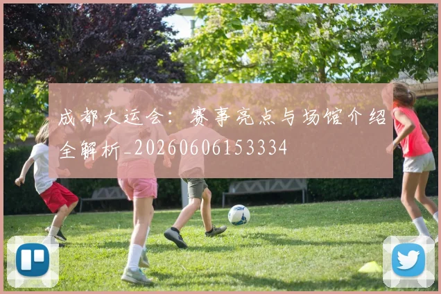 成都大运会:赛事亮点与场馆介绍全解析_20260606153334