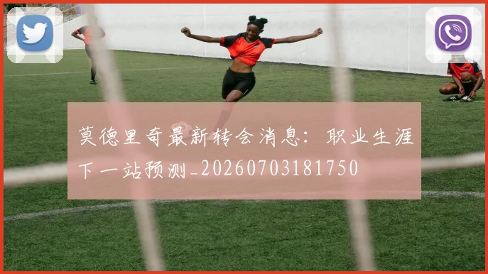莫德里奇最新转会消息：职业生涯下一站预测_20260703181750