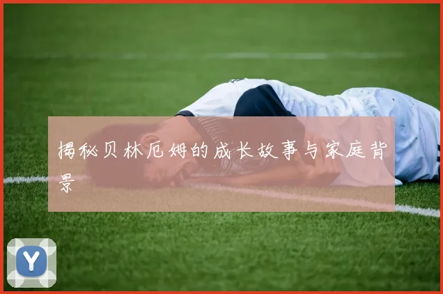揭秘贝林厄姆的成长故事与家庭背景
