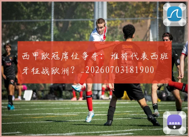 西甲欧冠席位争夺：谁将代表西班牙征战欧洲？_20260703181900