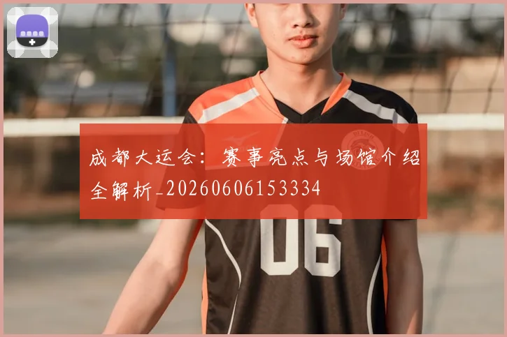 成都大运会：赛事亮点与场馆介绍全解析_20260606153334