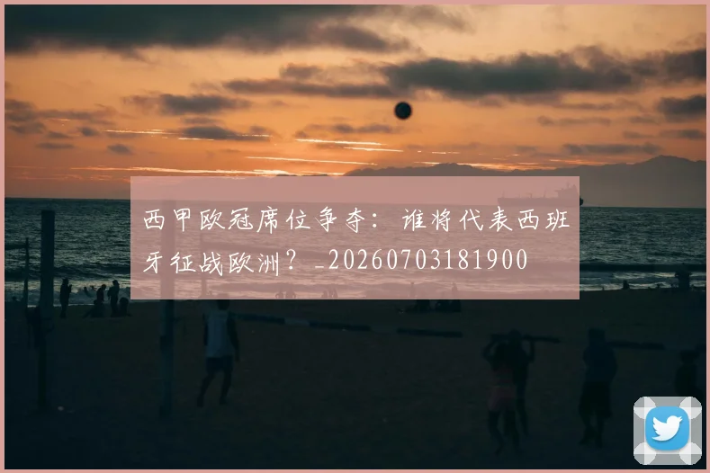 西甲欧冠席位争夺：谁将代表西班牙征战欧洲？_20260703181900