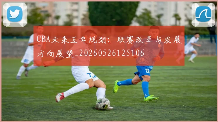 CBA未来五年规划：联赛改革与发展方向展望_20260526125106
