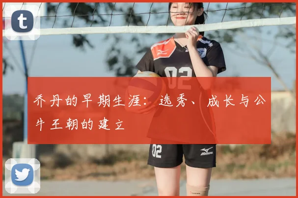 乔丹的早期生涯：选秀、成长与公牛王朝的建立