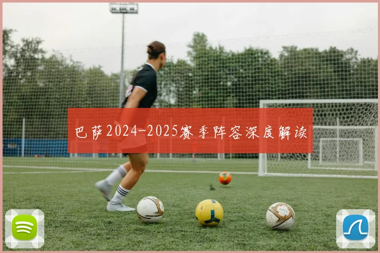 巴萨2024-2025赛季阵容深度解读