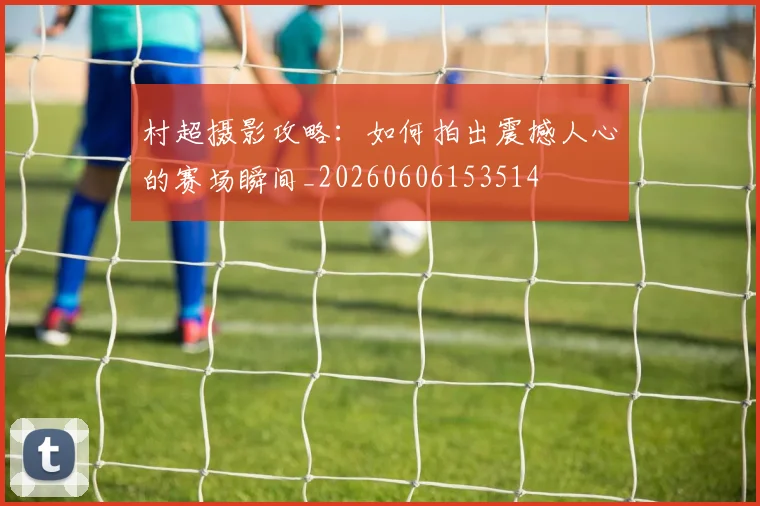村超摄影攻略：如何拍出震撼人心的赛场瞬间_20260606153514