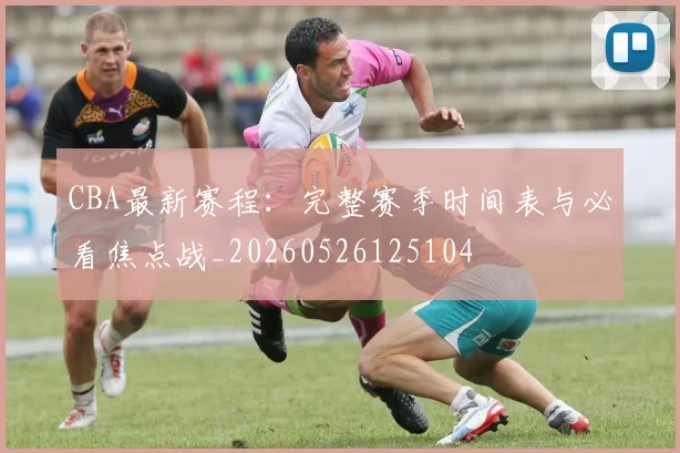 CBA最新赛程：完整赛季时间表与必看焦点战_20260526125104